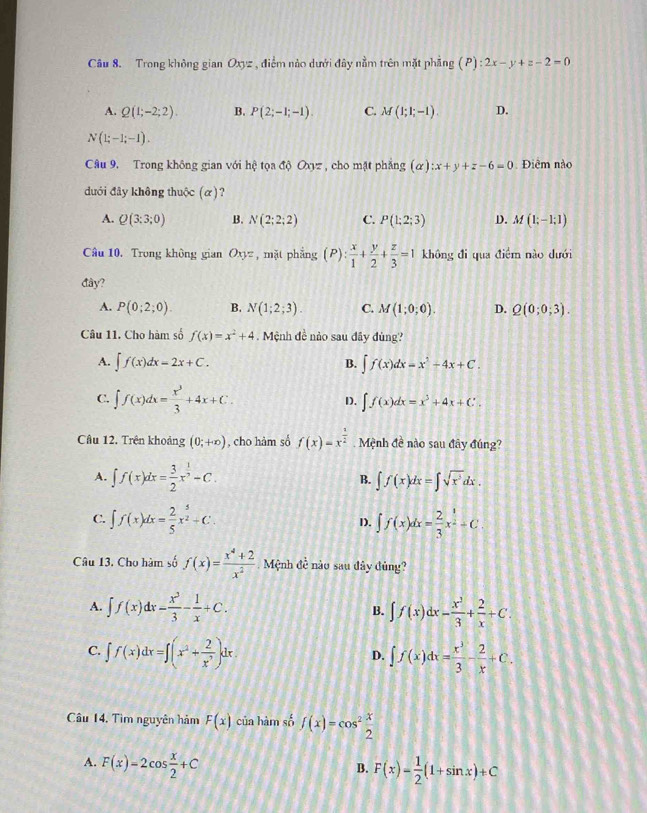 Trong không gian Oxyz , điểm nào dưới đây nằm trên mặt phẳng (P):2x-y+z-2=0
A. Q(1;-2;2). B. P(2;-1;-1). C. M(1;1;-1). D.
N(1;-1;-1).
Câu 9, Trong không gian với hhat q tọa di0Oxyz z , cho mặt phẳng (alpha ):x+y+z-6=0 Điểm nào
dưới đây không thuộc (α)?
A. Q(3:3;0) B. N(2;2;2) C. P(1;2;3) D. M(1;-1;1)
Câu 10. Trong không gian Oxyz , mặt phẳng (P): x/1 + y/2 + z/3 =1 không đi qua điểm nào dưới
đây?
A. P(0;2;0). B. N(1;2;3). C. M(1;0;0). D. Q(0;0;3).
Câu 11. Cho hàm số f(x)=x^2+4.  Mệnh đề nảo sau đây đùng?
A. ∈t f(x)dx=2x+C. B. ∈t f(x)dx=x^2-4x+C.
C. ∈t f(x)dx= x^3/3 +4x+C.
D. ∈t f(x)dx=x^3+4x+C.
Cầu 12. Trên khoảng (0;+∈fty ) , cho hàm số f(x)=x^(frac 1)2 Mệnh đề nào sau đây đúng?
A. ∈t f(x)dx= 3/2 x^(frac 1)2-C. ∈t f(x)dx=∈t sqrt(x^3)dx.
B.
C. ∈t f(x)dx= 2/5 x^(frac 5)2+C. 1). ∈t f(x)dx= 2/3 x^(frac 3)2+C
Câu 13. Cho hàm số f(x)= (x^4+2)/x^2  Mệnh đề nào sau đây đủng?
A. ∈t f(x)dx= x^3/3 - 1/x +C. B. ∈t f(x)dx- x^3/3 + 2/x +C.
C. ∈t f(x)dx=∈t (x^2+ 2/x^7 )dx. ∈t f(x)dx= x^3/3 - 2/x +C.
D.
Câu 14, Tìm nguyên hảm F(x) của hàm số f(x)=cos^2 x/2 
A. F(x)=2cos  x/2 +C
B. F(x)= 1/2 (1+sin x)+C