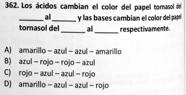 Los ácidos cambian el color del papel tornasol del
_al_ y las bases cambian el color del papel
tornasol del _al_ respectivamente.
A) amarillo - azul - azul - amarillo
B) azul - rojo - rojo - azul
C) rojo - azul - azul - rojo
D) amarillo - azul - azul - rojo