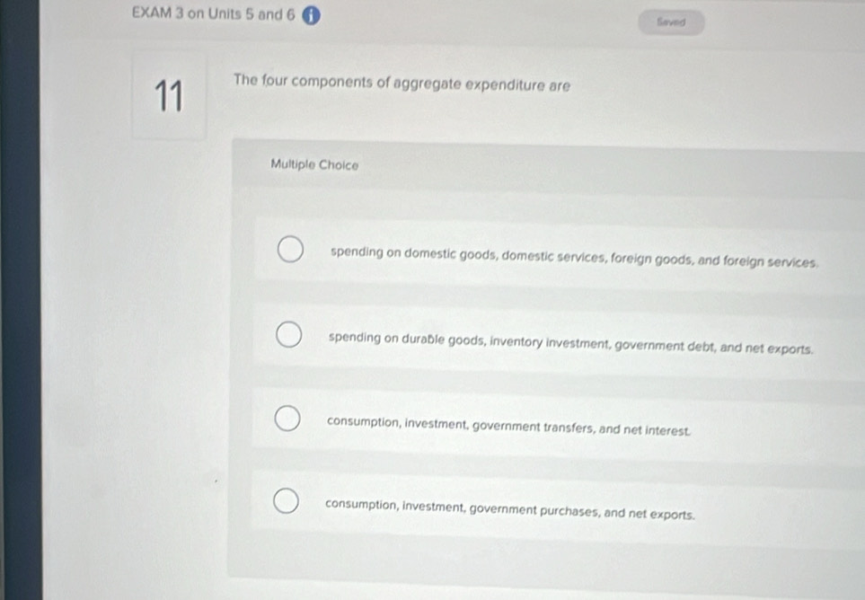 EXAM 3 on Units 5 and 6 Saved
11 The four components of aggregate expenditure are
Multiple Choice
spending on domestic goods, domestic services, foreign goods, and foreign services.
spending on durable goods, inventory investment, government debt, and net exports.
consumption, investment, government transfers, and net interest.
consumption, investment, government purchases, and net exports.