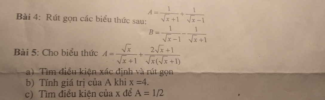 Rút gọn các biểu thức sau: A= 1/sqrt(x)+1 + 1/sqrt(x)-1 
B= 1/sqrt(x)-1 - 1/sqrt(x)+1 
Bài 5: Cho biểu thức A= sqrt(x)/sqrt(x)+1 + (2sqrt(x)+1)/sqrt(x)(sqrt(x)+1) 
a) Tìm điều kiện xác định và rút gọn 
b) Tính giá trị của A khi x=4. 
c) Tìm điều kiện của x để A=1/2