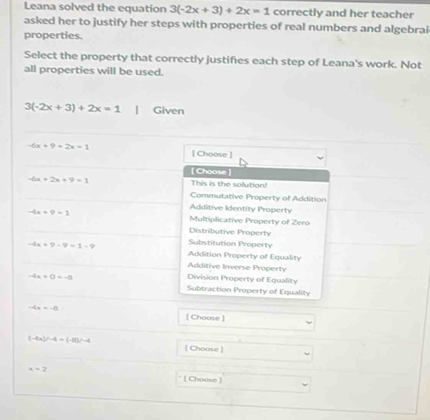 Leana solved the equation 3(-2x+3)+2x=1 correctly and her teacher
asked her to justify her steps with properties of real numbers and algebrai
properties.
Select the property that correctly justifies each step of Leana's work. Not
all properties will be used.
3(-2x+3)+2x=1 Given
-6x+9+2x=1 [ Choose ]
[ Choose ]
-6x+2x+9=1 This is the solution!
Commutative Property of Addition
Additive Identity Property
-4x+9=1 Multiplicative Property of Zero
Distributive Property
-4x+9-9=1-9
Substitution Property
Addition Property of Equality
Additive Inverse Property
-4x+0=-8
Division Property of Equality
Subtraction Property of Equality
-4x=-8 [ Choose ]
(-4x)/-4=(-8)/-4 [ Choose ]
x=2
[ Choose ]