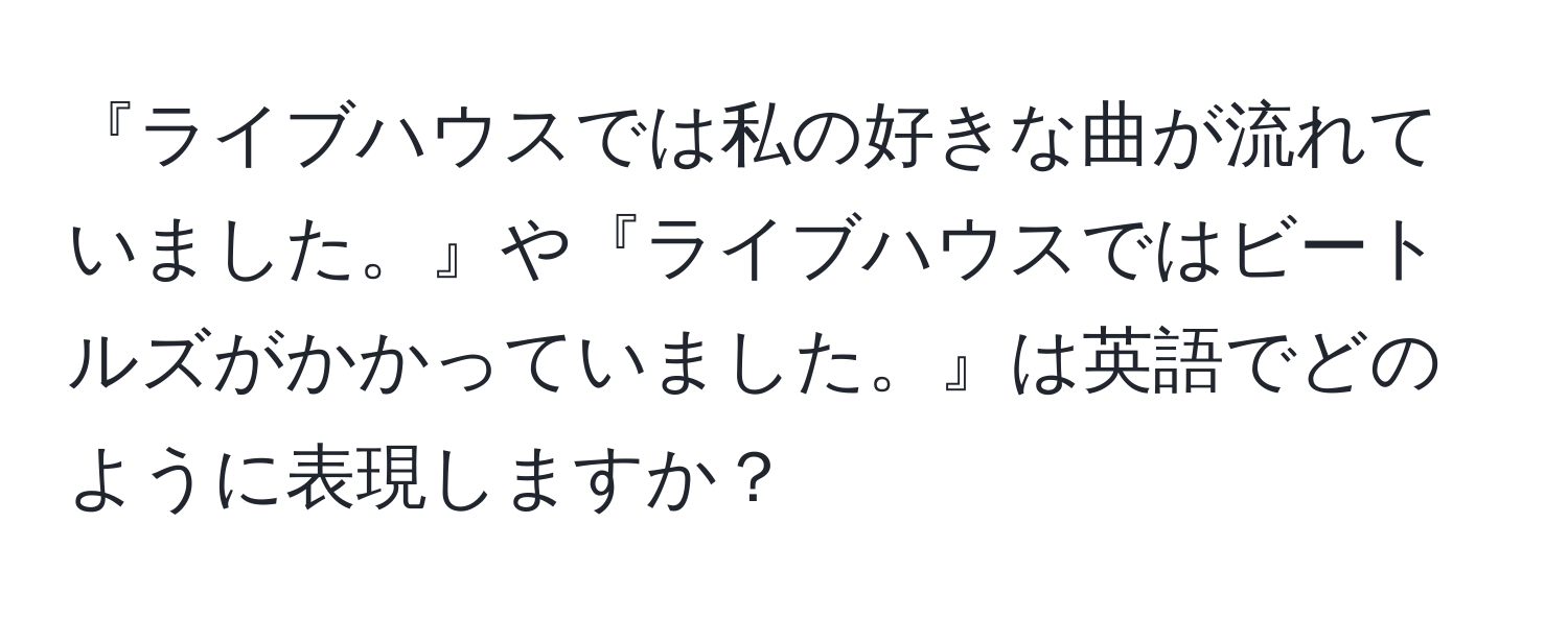 『ライブハウスでは私の好きな曲が流れていました。』や『ライブハウスではビートルズがかかっていました。』は英語でどのように表現しますか？