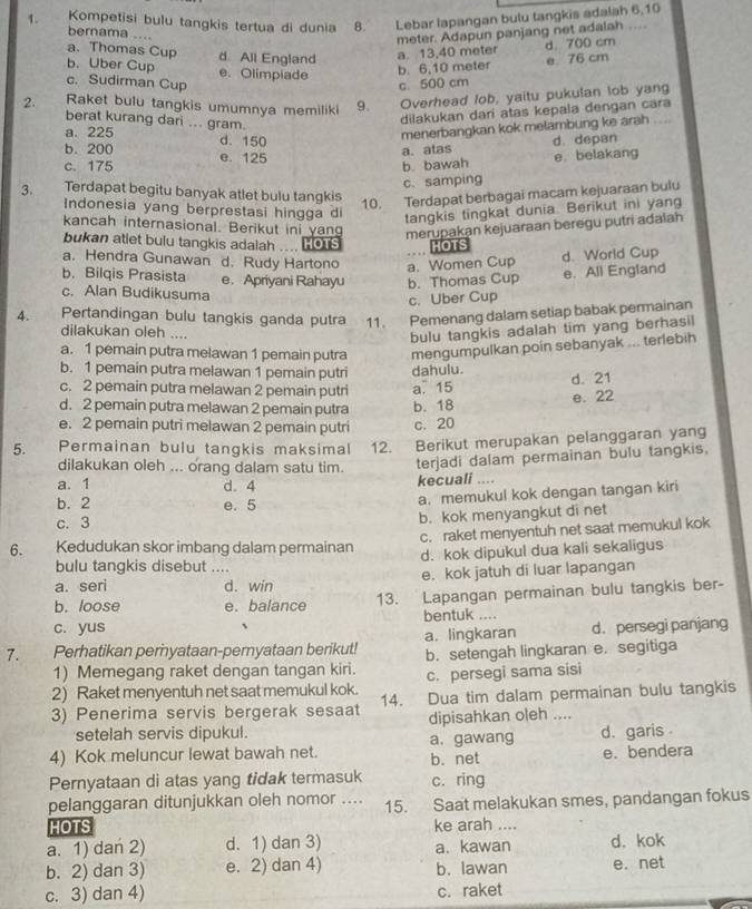 Kompetisi bulu tangkis tertua di dunia B. Lebar lapangan bulu tangkis adalah 6,10
   
bernama …
a. Thomas Cup
b. Uber Cup d All England a. 13,40 meter meter. Adapun panjang net adalah d 700 cm
e. Olimpiade
b. 6,10 meter e 76 cm
c. Sudirman Cup c. 500 cm
2. Raket bulu tangkis umumnya memiliki 9. Overhead lob, yaitu pukulan lob yang
berat kurang dari ... gram.
dilakukan dari atas kepala dengan cara
a. 225
c. 175 e. 125 menerbangkan kok melambung ke arah
a. atas d. depan
b. 200 d. 150
b. bawah e belakang
c. samping
3. Terdapat begitu banyak atlet bulu tangkis 10. Terdapat berbagai macam kejuaraan bulu
Indonesia yang berprestasi hingga di
tangkis tingkat dunia. Berikut ini yang
kancah internasional. Berikut ini yang merupakan kejuaraan beregu putri adalah
bukan atlet bulu tangkis adalah .... HoTs ..
d. World Cup
a. Hendra Gunawan d. Rudy Hartono a. Women Cup HOTS
b. Bilqis Prasista e. Apriyani Rahayu b. Thomas Cup
e. All England
c. Alan Budikusuma
c. Uber Cup
4. Pertandingan bulu tangkis ganda putra 11. Pemenang dalam setiap babak permainan
dilakukan oleh ....
bulu tangkis adalah tim yang berhasil
a. 1 pemain putra melawan 1 pemain putra mengumpulkan poin sebanyak ... terlebih
b. 1 pemain putra melawan 1 pemain putri dahulu.
d. 21
c. 2 pemain putra melawan 2 pemain putri a. 15
d. 2 pemain putra melawan 2 pemain putra b. 18 e. 22
e. 2 pemain putri melawan 2 pemain putri c. 20
5. Permainan bulu tangkis maksimal 12. Berikut merupakan pelanggaran yang
dilakukan oleh ... orang dalam satu tim. terjadi dalam permainan bulu tangkis,
a. 1 d. 4 kecuali ....
b. 2 e. 5
a. memukul kok dengan tangan kiri
c. 3 b. kok menyangkut di net
c. raket menyentuh net saat memukul kok
6.     Kedudukan skor imbang dalam permainan d. kok dipukul dua kali sekaligus
bulu tangkis disebut ....
a. seri d. win e. kok jatuh di luar lapangan
b. loose e. balance 13. Lapangan permainan bulu tangkis ber-
c. yus bentuk ....
a. lingkaran d.persegi panjang
7. Perhatikan peryataan-pemyataan berikut! b. setengah lingkaran e. segitiga
1) Memegang raket dengan tangan kiri.
2) Raket menyentuh net saat memukul kok. c. persegi sama sisi
3) Penerima servis bergerak sesaat 14. Dua tim dalam permainan bulu tangkis
setelah servis dipukul. dipisahkan oleh ....
4) Kok meluncur lewat bawah net. b.net a. gawang d. garis 
e. bendera
Pernyataan di atas yang tidak termasuk c. ring
pelanggaran ditunjukkan oleh nomor .... 15. Saat melakukan smes, pandangan fokus
HOTS ke arah ....
a. 1) dan 2) d. 1) dan 3) a. kawan d. kok
b. 2) dan 3) e. 2) dan 4) b. lawan e. net
c. 3) dan 4) c. raket