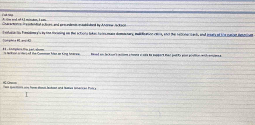 Ext Slip 
At the and of 42 minutes, I can 
Characterize Presidential actions and precedents established by Andrew Jackson 
Evaluate his Presidency's by the focusing on the actions taken to increase democracy, nullification crisis, and the national bank, and treaty of the native American 
Compliete #1 and #2 
#1 - Compists the part above 
ls Jackson a Haro of the Common Man or King Andrew. Based on Jackson's actions choose a side to support then justify your position with evidence. 
#2 Choice 
Two questions you have about Jackson and Native American Policy