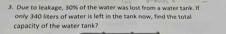 Due to leakage, 30% of the water was lost from a water tank. If 
only 340 liters of water is left in the tank now, find the total 
capacity of the water tank?