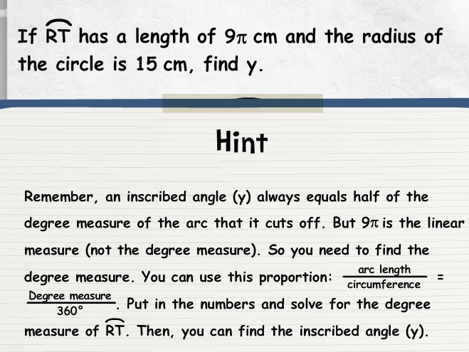 If widehat RT has a length of 9π cm and the radius of 
the circle is 15 cm, find y. 
Hint 
Remember, an inscribed angle (y) always equals half of the 
degree measure of the arc that it cuts off. But 9πis the linear 
measure (not the degree measure). So you need to find the
degree measure. You can use this proportion:  arclength/circumference =
 Degreemeasure/360°  r. Put in the numbers and solve for the degree
measure of widehat RT. Then, you can find the inscribed angle (y).