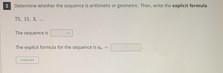 Determine whether the sequence is arithmetic or geometric. Then, write the explicit formula.
75, 15, 3, ... 
The sequence is □ vee 
The explicit formula for the sequence is a_n=□. 
SHOW HINT