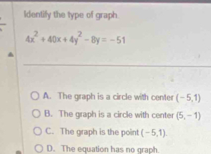 Identify the type of graph.
4x^2+40x+4y^2-8y=-51
A. The graph is a circle with center (-5,1)
B. The graph is a circle with center (5,-1)
C. The graph is the point (-5,1).
D. The equation has no graph.