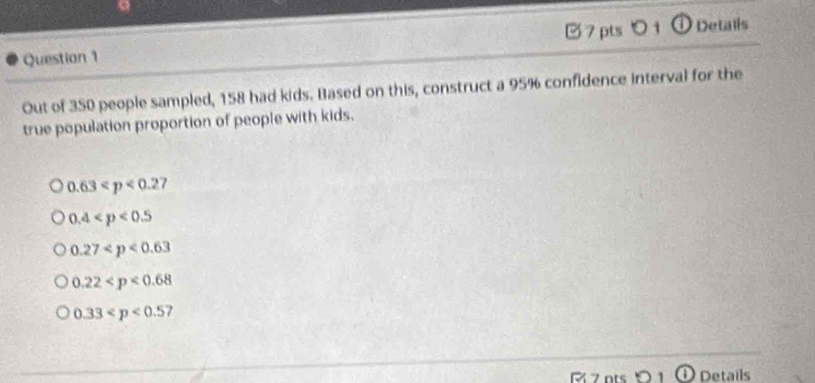 ① Details
Question 1
Out of 350 people sampled, 158 had kids. Based on this, construct a 95% confidence interval for the
true population proportion of people with kids.
0.63
0.4
0.27
0.22
0.33
R 7 ots Details