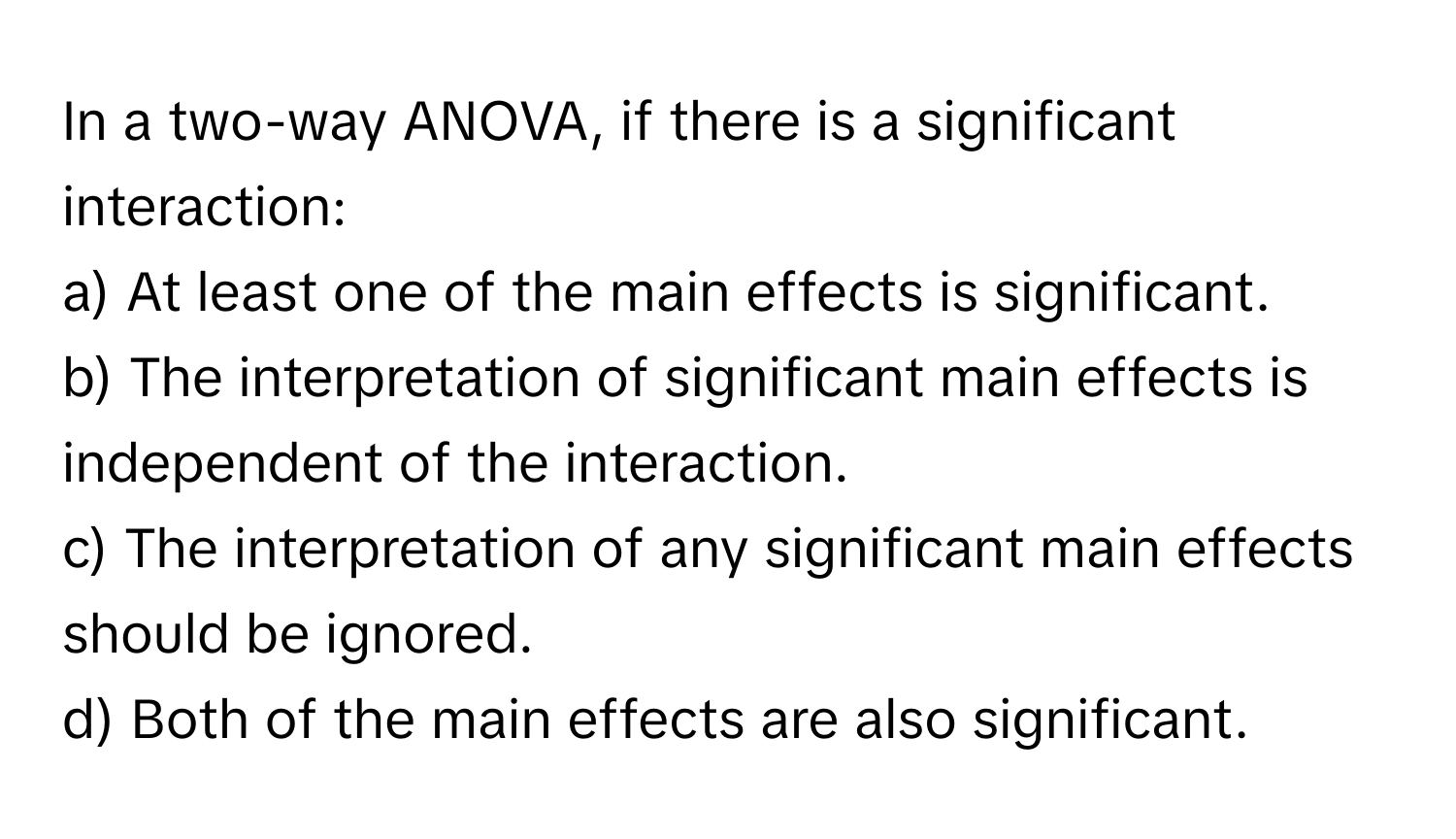 In a two-way ANOVA, if there is a significant interaction:

a) At least one of the main effects is significant.
b) The interpretation of significant main effects is independent of the interaction.
c) The interpretation of any significant main effects should be ignored.
d) Both of the main effects are also significant.