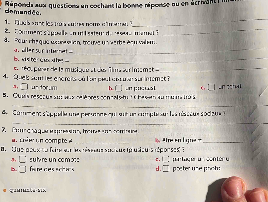 Réponds aux questions en cochant la bonne réponse ou en écrivant l
demandée.
_
1. Quels sont les trois autres noms d’Internet ?
_
2. Comment s'appelle un utilisateur du réseau Internet ?
3. Pour chaque expression, trouve un verbe équivalent.
a. aller sur Internet =
_
b. visiter des sites =
_
c. récupérer de la musique et des films sur Internet =_
4. Quels sont les endroits où l’on peut discuter sur Internet ?
-1
a. un forum b. () un podcast c. I 5x un tchat
5. Quels réseaux sociaux célèbres connais-tu ? Cites-en au moins trois.
_
6. Comment s’appelle une personne qui suit un compte sur les réseaux sociaux ?
_
7. Pour chaque expression, trouve son contraire.
a. créer un compte ≠ _b. être en ligne ≠_
8. Que peux-tu faire sur les réseaux sociaux (plusieurs réponses) ?
a. suivre un compte c. □° partager un contenu
b. ( faire des achats d. □ poster une photo
quarante-six