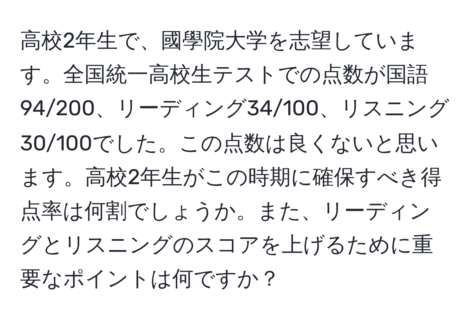 高校2年生で、國學院大学を志望しています。全国統一高校生テストでの点数が国語94/200、リーディング34/100、リスニング30/100でした。この点数は良くないと思います。高校2年生がこの時期に確保すべき得点率は何割でしょうか。また、リーディングとリスニングのスコアを上げるために重要なポイントは何ですか？