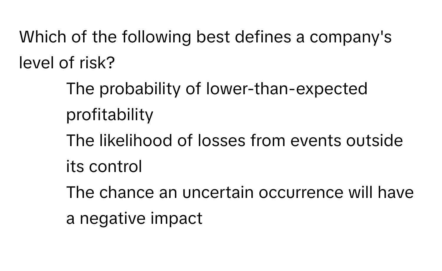 Which of the following best defines a company's level of risk?

1) The probability of lower-than-expected profitability 
2) The likelihood of losses from events outside its control 
3) The chance an uncertain occurrence will have a negative impact