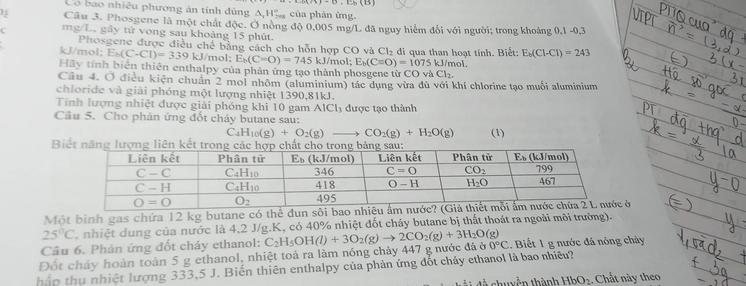 Có bao nhiêu phương án tính đúng Δ H‰ của phản ứng.
Câu 3. Phosgene là một chất độc. Ở nồng độ 0,005 mg/L đã nguy hiểm đối với người; trong khoảng 0,1-0,3
C
mg/L, gây tử vong sau khoảng 15 phút. E_b(Cl-Cl)=243
Phosgene được điều chế bằng cách cho hỗn hợp CO và Cl₂ đi qua than hoạt tính. Biết:
kJ/mol; E_b(C-Cl)=339kJ J/mol; E_b(C=O)=745kJ/mol;E_b(Cequiv O)=1075kJ/n nol.
Hãy tính biển thiên enthalpy của phản ứng tạo thành phosgene từ CO và Cl₂.
Câu 4. Ở điều kiện chuẩn 2 mol nhôm (aluminium) tác dụng vừa đủ với khí chlorine tạo muối aluminium
chloride và giải phóng một lượng nhiệt 1390,81kJ.
Tính lượng nhiệt được giải phóng khi 10 gam AlCl₃ được tạo thành
Câu 5. Cho phản ứng đốt cháy butane sau:
C H_10(g)+O_2(g) to CO_2(g)+H_2O(g) (1)
B
Một bình gas chứa 12 kg butane có thể đun sôiở
25°C , nhiệt dung của nước là 4,2 J/g.K, có 40% nhiệt đốt cháy butane bị thất thoát ra ngoài môi trường).
Câu 6. Phản ứng đốt cháy ethanol:
Đốt cháy hoàn toàn 5 g ethanol, nhiệt toả ra làm nóng chảy 447 g nước đá C_2H_5OH(l)+3O_2(g)to 2CO_2(g)+3H_2O(g) 00°C. Biết 1 g nước đá nóng chảy
hấp thụ nhiệt lượng 333,5 J. Biến thiên enthalpy của phản ứng đốt cháy ethanol là bao nhiêu?
đề chuyền thành HbO_2 :. Chất này theo