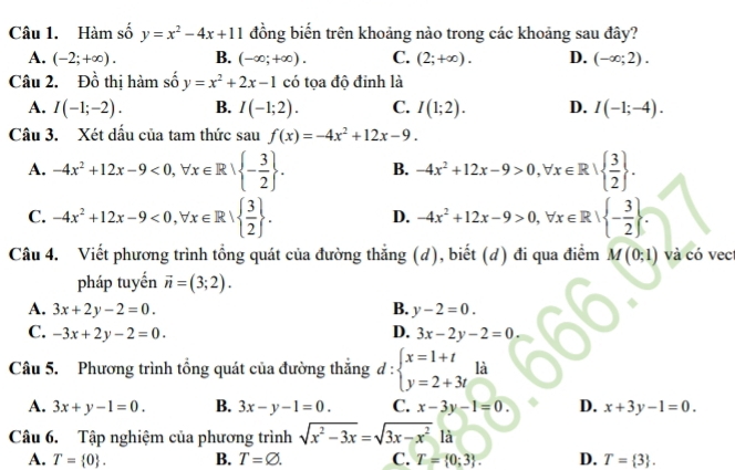 Hàm số y=x^2-4x+11 đồng biến trên khoảng nào trong các khoảng sau đây?
A. (-2;+∈fty ). B. (-∈fty ;+∈fty ). C. (2;+∈fty ). D. (-∈fty ;2).
Câu 2. Đồ thị hàm số y=x^2+2x-1 có tọa độ đỉnh là
A. I(-1;-2). B. I(-1;2). C. I(1;2). D. I(-1;-4).
Câu 3. Xét dấu của tam thức sau f(x)=-4x^2+12x-9.
A. -4x^2+12x-9<0,forall x∈ R| - 3/2  . B. -4x^2+12x-9>0,forall x∈ R|  3/2  .
C. -4x^2+12x-9<0,forall x∈ R|  3/2  . D. -4x^2+12x-9>0,forall x∈ R| - 3/2  .
Câu 4. Viết phương trình tổng quát của đường thắng (d), biết (d) đi qua điểm M(0;1) và có vec
pháp tuyến vector n=(3;2).
A. 3x+2y-2=0. B. y-2=0.
C. -3x+2y-2=0. D. 3x-2y-2=0.
Câu 5. Phương trình tổng quát của đường thắng d:beginarrayl x=1+t y=2+3tendarray. là
A. 3x+y-1=0. B. 3x-y-1=0. C. x-3y-1=0. D. x+3y-1=0.
Câu 6. Tập nghiệm của phương trình sqrt(x^2-3x)=sqrt(3x-x^2)1a
A. T= 0 . B. T=varnothing . C. T= 0;3 . D. T= 3 .