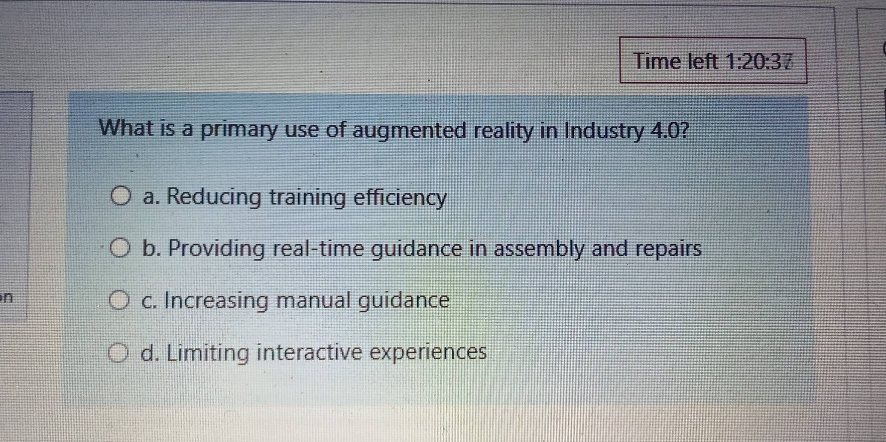 Time left 1:20:37 
What is a primary use of augmented reality in Industry 4.0?
a. Reducing training efficiency
b. Providing real-time guidance in assembly and repairs
n
c. Increasing manual guidance
d. Limiting interactive experiences