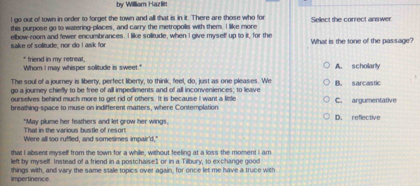 by William Hazlitt
I go out of town in order to forget the town and all that is in it. There are those who for Select the correct answer.
this purpose go to watering-places, and carry the metropolis with them. I like more
elbow-room and fewer encumbrances. I like solitude, when I give myself up to it, for the
sake of solitude; nor do I ask for What is the tone of the passage?
" friend in my retreat,
Whom I may whisper solitude is sweet." A. scholarly
The soul of a journey is liberty, perfect liberty, to think, feel, do, just as one pleases. We B. sarcastic
go a journey chiefly to be free of all impediments and of all inconveniences; to leave
ourselves behind much more to get rid of others. It is because I want a little C. argumentative
breathing-space to muse on indifferent matters, where Contemplation
"May plume her feathers and let grow her wings, D. reflective
That in the various bustle of resort
Were all too ruffled, and sometimes impair'd,"
that I absent myself from the town for a while, without feeling at a loss the moment I am
left by myself. Instead of a friend in a postchaise1 or in a Tilbury, to exchange good
things with, and vary the same stale topics over again, for once let me have a truce with
impertinence.