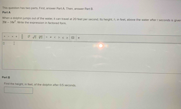 This question has two parts. First, answer Part A. Then, answer Part B. 
Part A 
When a dolphin jumps out of the water, it can travel at 20 feet per second. Its height, h, in feet, above the water after t seconds is giver
20t-16t^2. Write the expression in factored form. 
= x +  □ /□   □^(□) sqrt(□ ) Vo = < s 2 π 
Part B 
Find the height, in  feet, of the dolphin after 0.5 seconds.