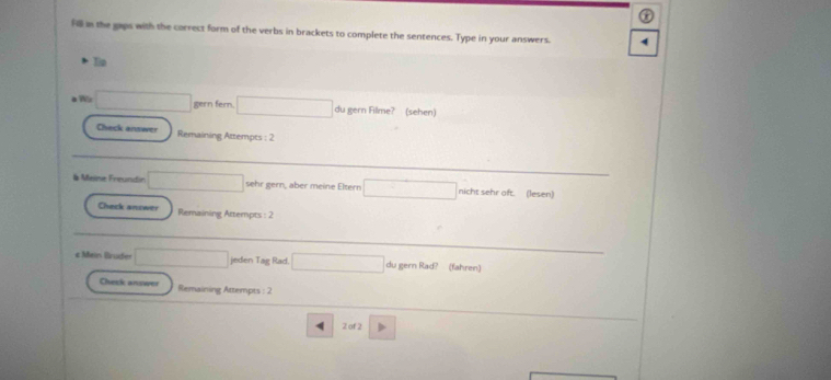 Hill in the gaps with the correct form of the verbs in brackets to complete the sentences. Type in your answers. 
gern fer 
gern 
hack answer Remaining Attempts : 2 
# Meine Freundir r ern aber meine Elten (lesen) 
Check answer Remaining Attempts : 2 
e Mein Bruder eden Tag Rad 
ahren 
Chck ansee Remaining Attempts