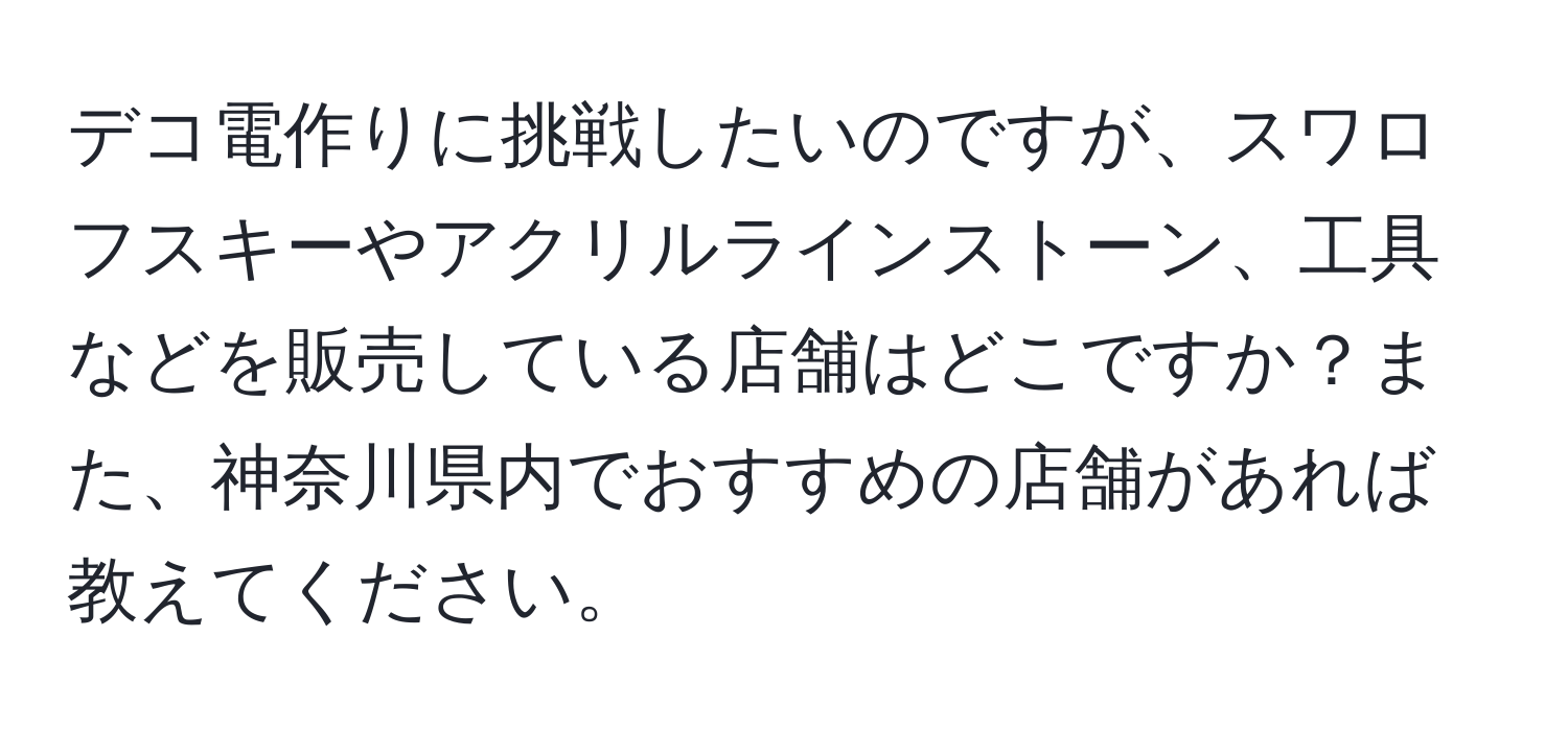 デコ電作りに挑戦したいのですが、スワロフスキーやアクリルラインストーン、工具などを販売している店舗はどこですか？また、神奈川県内でおすすめの店舗があれば教えてください。