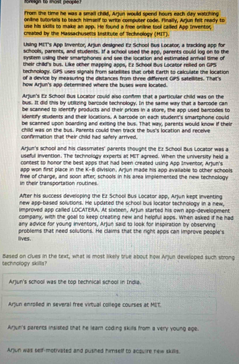 foreign to most people?
From the time he was a small child, Arjun would spend hours each day watching
online tutorials to teach himself to write computer code. Finally, Arjun felt ready to
use his skills to make an app. He found a free online tool called App Inventor,
created by the Massachusetts Institute of Technology (MIT).
Using MIT's App Inventor, Arjun designed Ez School Bus Locator, a tracking app for
schools, parents, and students. If a school used the app, parents could log on to the
system using their smartphones and see the location and estimated arrival time of
their child's bus. Like other mapping apps, Ez School Bus Locator relled on GPS
technology. GPS uses signals from satellites that orbit Earth to calculate the location
of a device by measuring the distances from three different GPS satellites. That's
how Arjun's app determined where the buses were located.
Arjun's Ez School Bus Locator could also confirm that a particular child was on the
bus. It did this by utilizing barcode technology. In the same way that a barcode can
be scanned to identify products and their prices in a store, the app used barcodes to
identify students and their locations. A barcode on each student's smartphone could
be scanned upon boarding and exiting the bus. That way, parents would know if their
child was on the bus. Parents could then track the bus's location and receive
confirmation that their child had safely arrived.
Arjun's school and his classmates' parents thought the Ez School Bus Locator was a
useful invention. The technology experts at MIT agreed. When the university held a
contest to honor the best apps that had been created using App Inventor, Arjun's
app won first place in the K-B division. Arjun made his app available to other schools
free of charge, and soon after, schools in his area implemented the new technology
in their transportation routines.
After his success developing the Ez School Bus Locator app, Arjun kept inventing
new app-based solutions. He updated the school bus locator technology in a new,
improved app called LOCATERA. At sixteen, Arjun started his own app-development
company, with the goal to keep creating new and helpful apps. When asked if he had
any advice for young inventors, Arjun said to look for inspiration by observing
problems that need solutions. He claims that the right apps can improve people's
lives.
Based on clues in the text, what is most likely true about how Arjun developed such strong
technology skills?
Arjun's school was the top technical school in India.
Arjun enrolled in several free virtual college courses at MIT
Arjun's parents insisted that he lear coding skills from a very young age.
Arjon was self-motivated and pushed himself to acquire new skills.