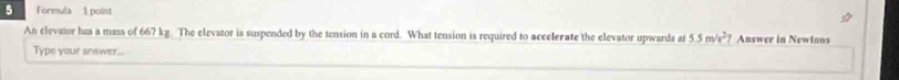 Formula 1 point 
An elevator has a mass of 667 kg. The elevator is suspended by the tension in a cord. What tension is required to accelerate the elevator upwards at 5.5m/s^2 Answer in Newtons 
Type your answer...
