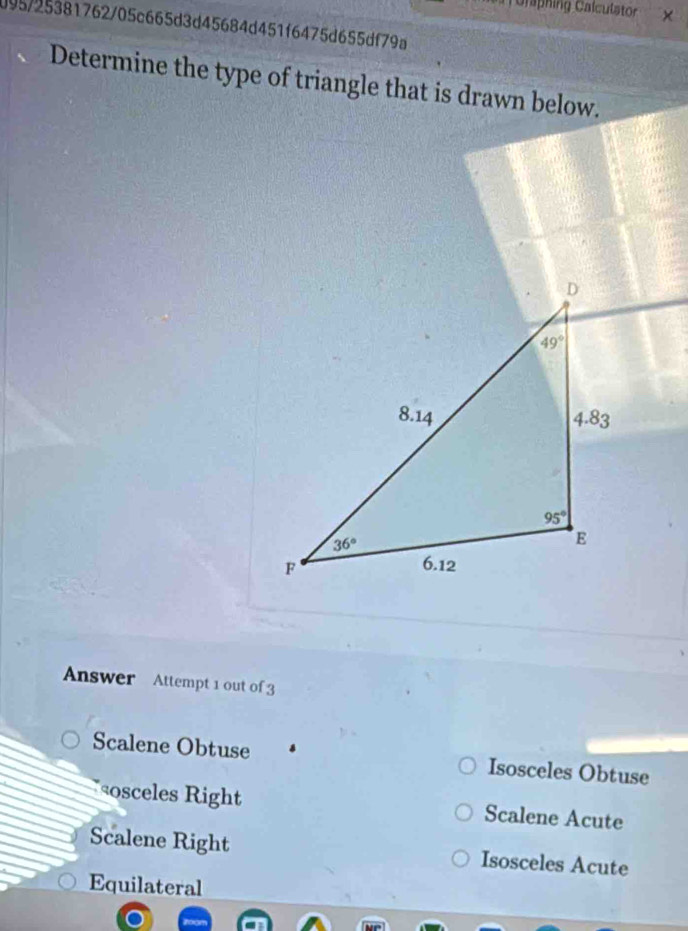 Gaphing Calculator
095/25381762/05c665d3d45684d451f6475d655df79a
Determine the type of triangle that is drawn below.
Answer Attempt 1 out of 3
Scalene Obtuse Isosceles Obtuse
osceles Right Scalene Acute
Scalene Right Isosceles Acute
Equilateral