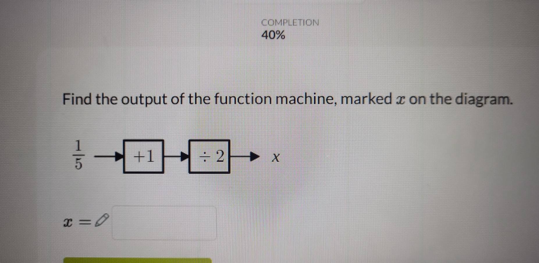 COMPLETION 
40% 
Find the output of the function machine, marked x on the diagram.
 1/5 
+1
/ 2
X
x=□