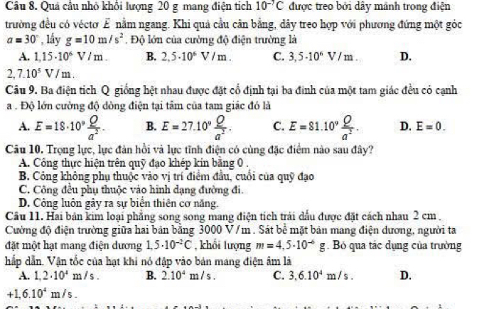 Quá cầu nhỏ khổi lượng 20 g mang điện tích 10^(-7)C được treo bởi dây mảnh trong điện
trường đều có véctơ E nằm ngang. Khi quả cầu cân bằng, dây treo hợp với phương đứng một góc
a=30° , lầy g=10m/s^2 Độ lớn của cường độ điện trường là
A. 1,15· 10^6V/m. B. 2,5.10^6V/m. C. 3,5· 10^6V/m. D.
2. 7.10^5V/m.
Câu 9. Ba điện tích Q giống hệt nhau được đặt cổ định tại ba đinh của một tam giác đều có cạnh
a . Độ lớn cường độ đòng điện tại tâm của tam giác đó là
A. E=18· 10^9 Q/a^2 . B. E=27.10^9 Q/a^2 . C. E=81.10^9 Q/a^2 . D. E=0.
Câu 10. Trọng lực, lực đản hồi và lực tĩnh điện có cùng đặc điểm nào sau đây?
A. Công thực hiện trên quỹ đạo khép kin bằng 0 .
B. Công không phụ thuộc vào vị trí điểm đầu, cuối của quỹ đạo
C. Công đều phụ thuộc vào hình dạng đường đi.
D. Công luôn gây ra sự biển thiên cơ năng.
Câu 11. Hai bản kim loại phẳng song song mang điện tích trải dấu được đặt cách nhau 2 cm .
Cường độ điện trường giữa hai bản bằng 3000 V /m . Sát bể mặt bản mang điện dương, người ta
đặt một hạt mang điện dương 1,5· 10^(-2)C , khổi lượng m=4,5.10^(-6)g. Bỏ qua tác dụng của trưởng
hấp dẫn, Vận tốc của hạt khi nó đập vào bản mang điện âm là
A. 1,2· 10^4m/s. B. 2.10^4m/s. C. 3,6.10^4m/s. D.
+1,6.10^4m/s.