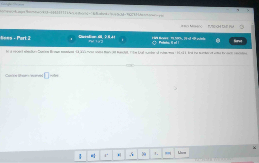 Goagle Chrome 
× 
lomework.aspx?homeworkld=686267571&questionId=1&flushed=false&cld=7927859&centerwin=yes 
Jesus Moreno 11/03/24 12:11 PM 
tions - Part 2 Question 40, 2.5.41 HW Score: 79.59%, 39 of 49 points Save 
Part 1 of 2 Points: 0 of 1 
In a recent election Corrine Brown received 13,333 more votes than Bill Randall. If the total number of votes was 119,471, find the number of votes for each candidate. 
Corrine Brown received □ votes. 
x
8 8/5  □° |□ | sqrt(8) sqrt[4](8) n. (0,8) More 
Activate Windows