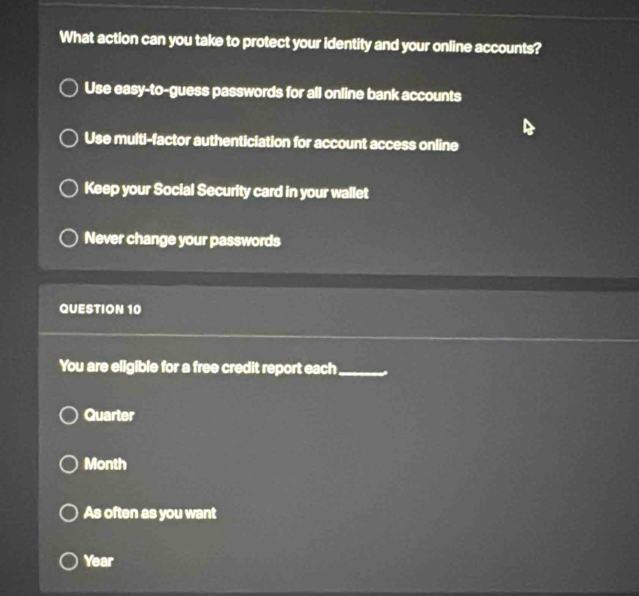 What action can you take to protect your identity and your online accounts?
Use easy-to-guess passwords for all online bank accounts
Use multi-factor authenticiation for account access online
Keep your Social Security card in your wallet
Never change your passwords
QUESTION 10
You are eligible for a free credit report each_
Quarter
Month
As often as you want
Year