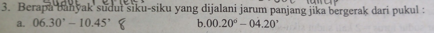 Berapa banyak sudut siku-siku yang dijalani jarum panjang jika bergerak dari pukul : 
a. 06.30^,-10.45^, b. 00.20°-04.20^,