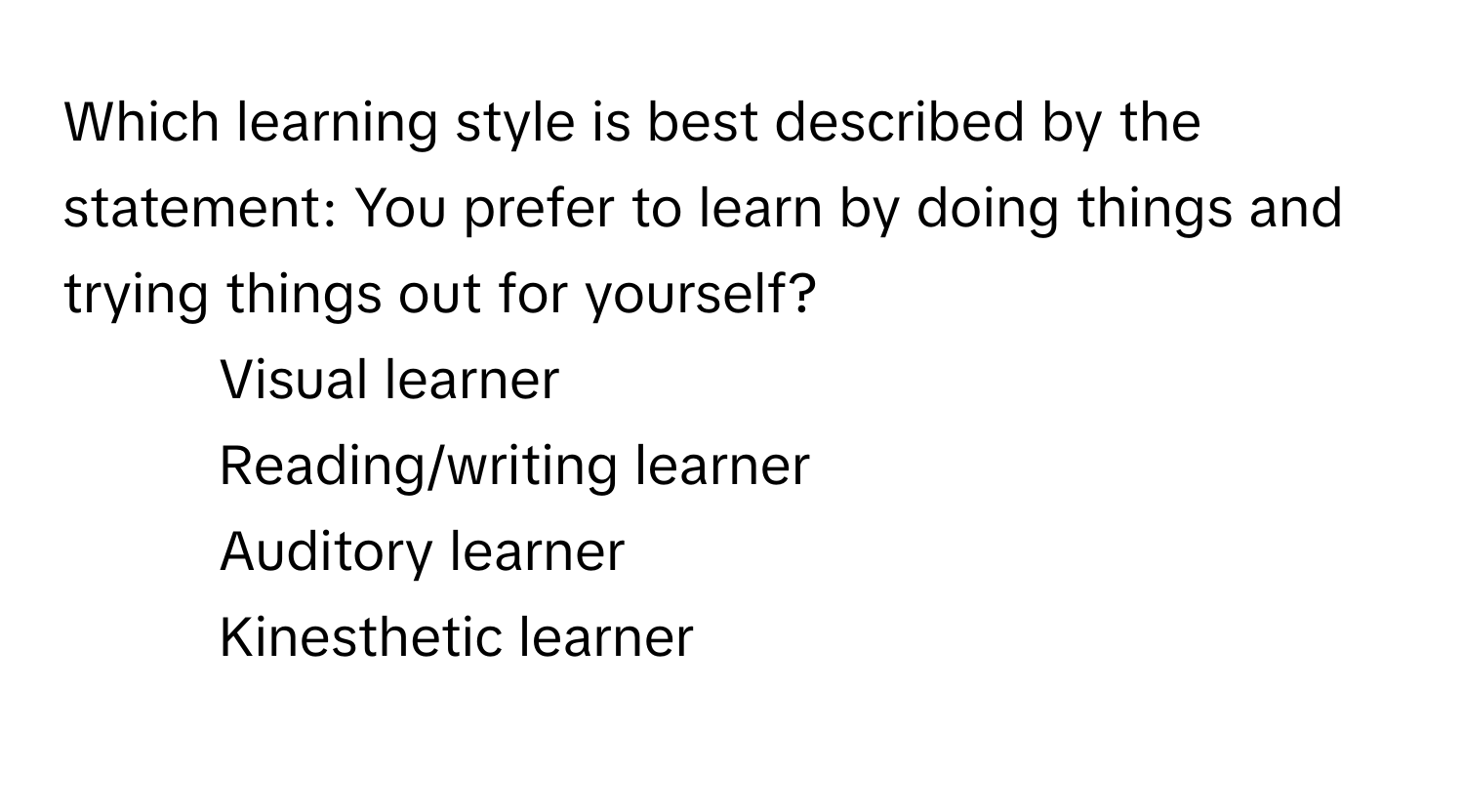 Which learning style is best described by the statement: You prefer to learn by doing things and trying things out for yourself?

1) Visual learner 
2) Reading/writing learner 
3) Auditory learner 
4) Kinesthetic learner