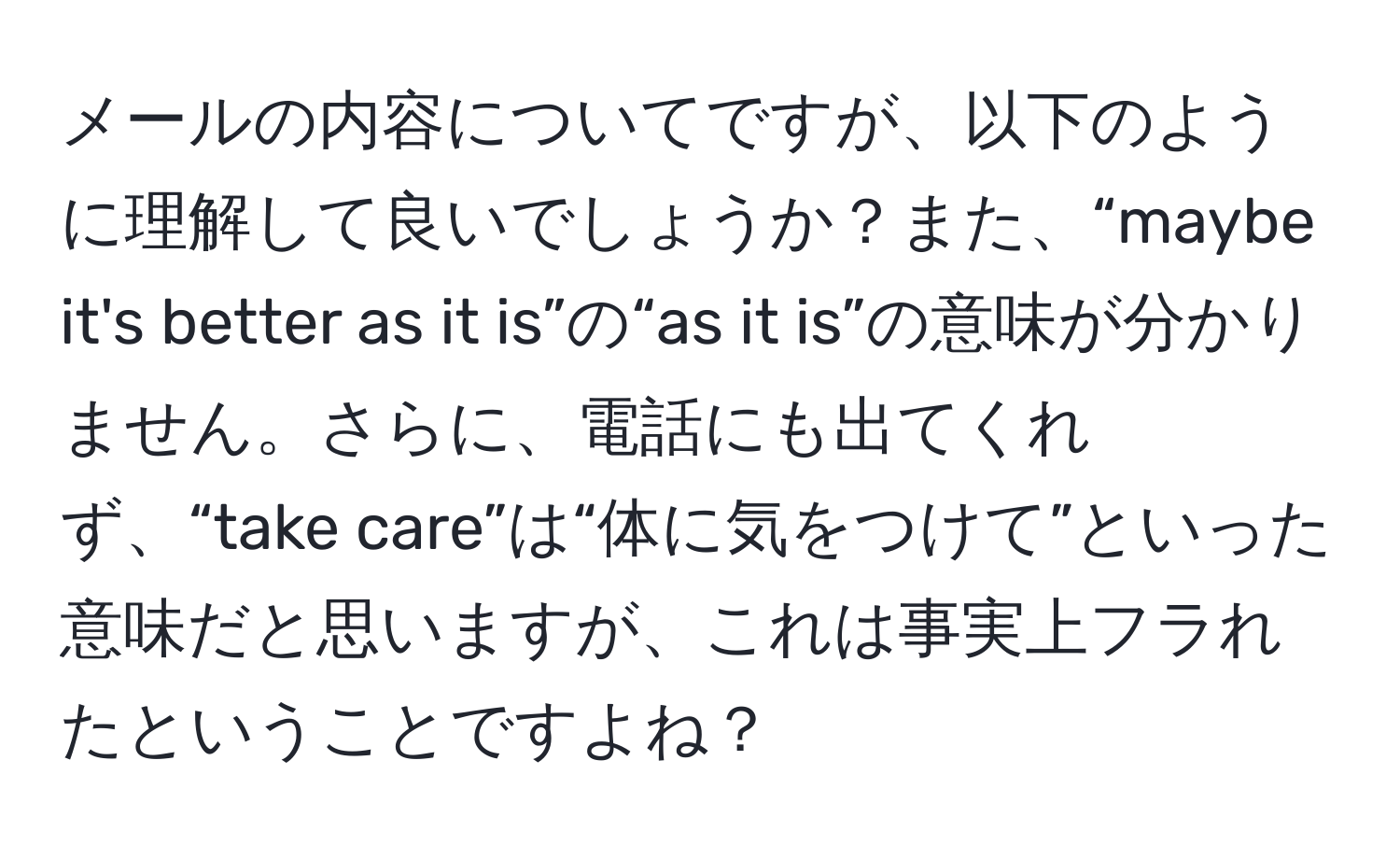 メールの内容についてですが、以下のように理解して良いでしょうか？また、“maybe it's better as it is”の“as it is”の意味が分かりません。さらに、電話にも出てくれず、“take care”は“体に気をつけて”といった意味だと思いますが、これは事実上フラれたということですよね？