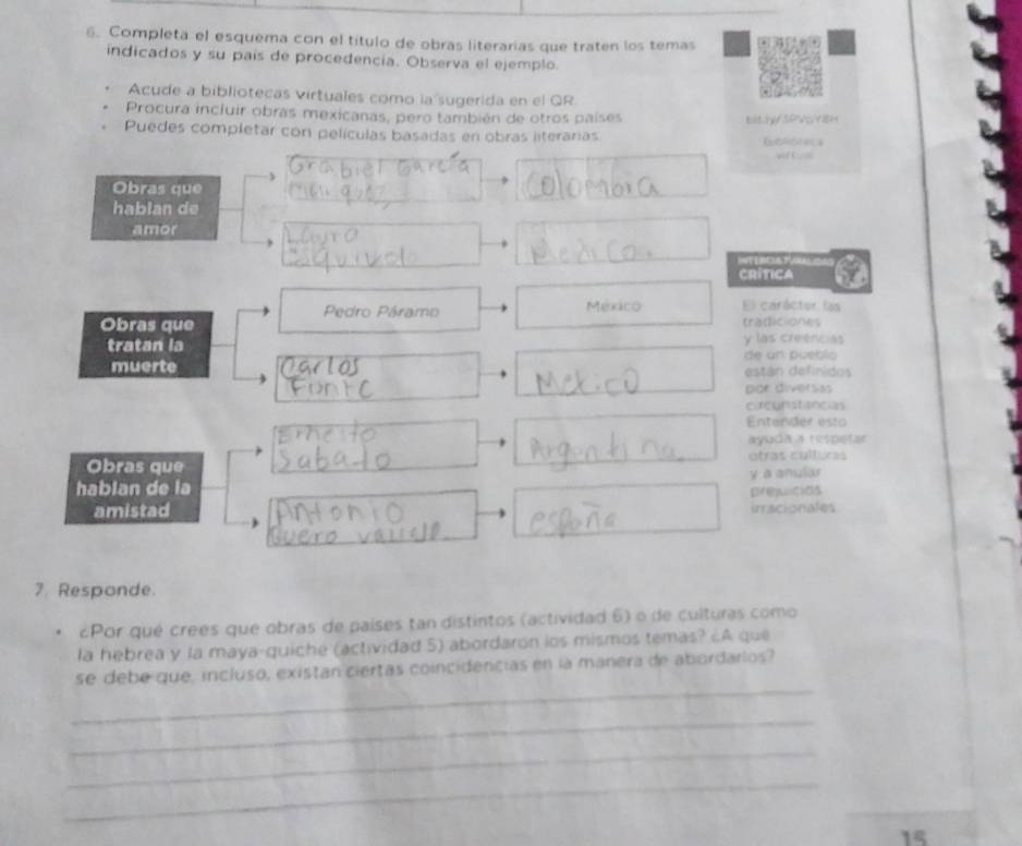 Completa el esquema con el título de obras literarias que traten los temas 
indicados y su país de procedencia. Observa el ejemplo 
Acude a bibliotecas virtuales como la sugerida en el QR. 
Procura incluir obras mexicanas, pero también de otros países t y s P 
Puedes completar con películas basadas en obras literarias 
Obras que 
hablan de 
amor 
INTERCUSTU 
CRITICA 
Pedro Páramo México El caróctor las 
Obras que tradiciones 
tratan la y las creencias 
muerte de un pueblo 
están definidos 
por diversas 
circunstancias 
Entervder esto 
ayuda a respetar 
Obras que otras culfics 
hablan de la prejicios y a anular 
amistad iracionales 
7. Responde. 
Por qué crees que obras de países tan distintos (actividad 6) o de culturas como 
la hebrea y la maya-quiché (actividad 5) abordaron los mismos temas? ¿A que 
_ 
se debe que, incluso, existan ciertas coincidencias en la manera de abordarlos? 
_ 
_ 
_ 
15