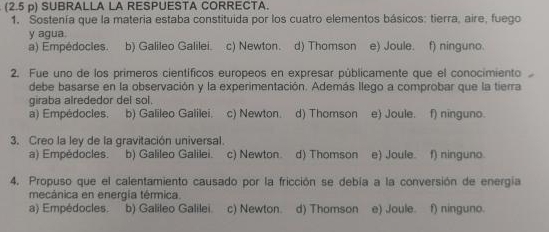 (2.5 p) SUBRALLA LA RESPUESTA CORRECTA.
1. Sostenía que la materia estaba constituida por los cuatro elementos básicos: tierra, aire, fuego
y agua f) ninguno.
a) Empédocles. b) Galileo Galilei. c) Newton. d) Thomson e) Joule.
2. Fue uno de los primeros científicos europeos en expresar públicamente que el conocimiento
debe basarse en la observación y la experimentación. Además llego a comprobar que la tierra
giraba alrededor del sol.
a) Empédocles. b) Galileo Galilei. c) Newton. d) Thomson e) Joule. f) ninguno.
3. Creo la ley de la gravitación universal. f) ninguno.
a) Empédocles. b) Galileo Galilei. c) Newton. d) Thomson e) Joule.
4. Propuso que el calentamiento causado por la fricción se debía a la conversión de energía
mecánica en energia térmica.
a) Empédocles. b) Galileo Galilei. c) Newton. d) Thomson e) Joule. f) ninguno.