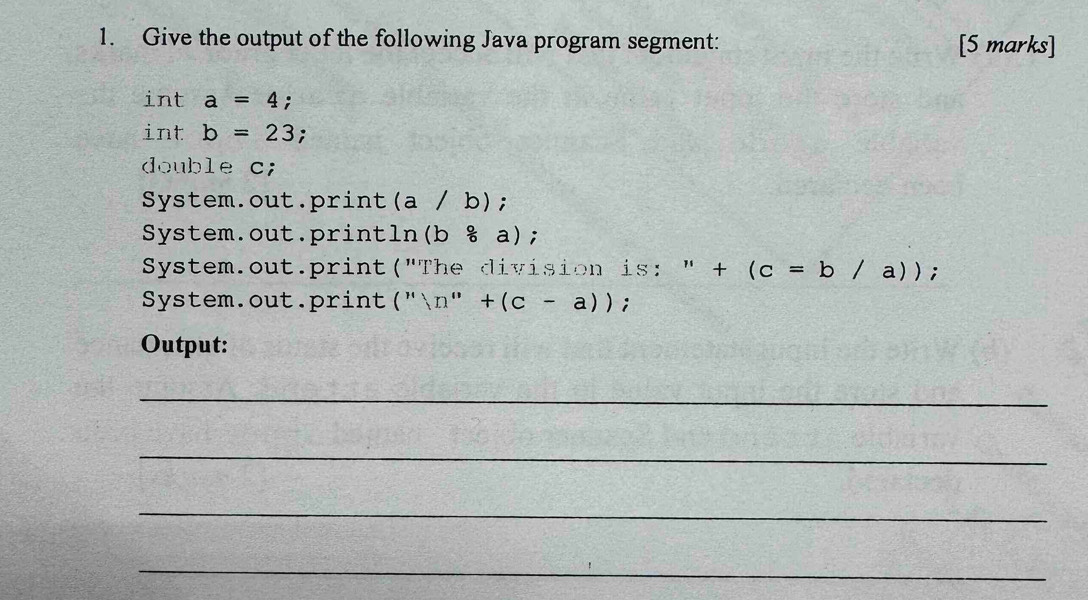 Give the output of the following Java program segment: [5 marks] 
int a=4. 
int b=23 : 
double c; 
System.out.print (a / b); 
System.out.println (b/ a); 
System.out.print("The division is: " ''+(c=b/a)); 
System.out.print (''ln ''+(c-a)); 
Output: 
_ 
_ 
_ 
_