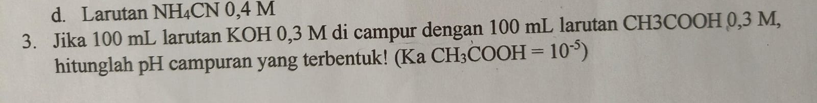 Larutan NH₄CN 0,4 M
3. Jika 100 mL larutan KOH 0,3 M di campur dengan 100 mL larutan CH3COOH 0,3 M, 
hitunglah pH campuran yang terbentuk! (Ka CH_3COOH=10^(-5))
