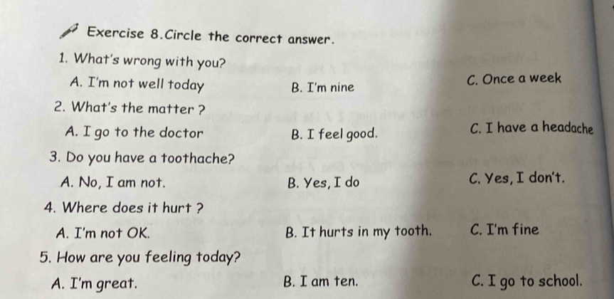 Exercise 8.Circle the correct answer.
1. What's wrong with you?
A. I'm not well today B. I'm nine C. Once a week
2. What's the matter ?
A. I go to the doctor B. I feel good.
C. I have a headache
3. Do you have a toothache?
A. No, I am not. B. Yes, I do C. Yes, I don't.
4. Where does it hurt ?
A. I'm not OK. B. It hurts in my tooth. C. I'm fine
5. How are you feeling today?
A. I'm great. B. I am ten. C. I go to school.