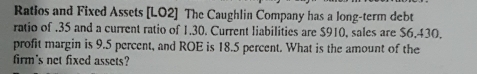 Ratios and Fixed Assets [LO2] The Caughlin Company has a long-term debt 
ratio of . 35 and a current ratio of 1.30. Current liabilities are $910, sales are $6.430. 
profit margin is 9.5 percent, and ROE is 18.5 percent. What is the amount of the 
firm's net fixed assets?