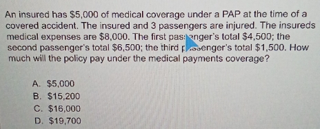 An insured has $5,000 of medical coverage under a PAP at the time of a
covered accident. The insured and 3 passengers are injured. The insureds
medical expenses are $8,000. The first pas: enger's total $4,500; the
second passenger's total $6,500; the third prssenger's total $1,500. How
much will the policy pay under the medical payments coverage?
A. $5,000
B. $15,200
C. $16,000
D. $19,700