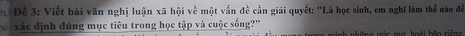 Đề 3: Viết bài văn nghị luận xã hội về một vấn đề cần giải quyết: "Là học sinh, em nghĩ làm thế nào đềể 
mó xác định đúng mục tiêu trong học tập và cuộc sống?" 
n g m ình những ước mơ hoài bão riêng