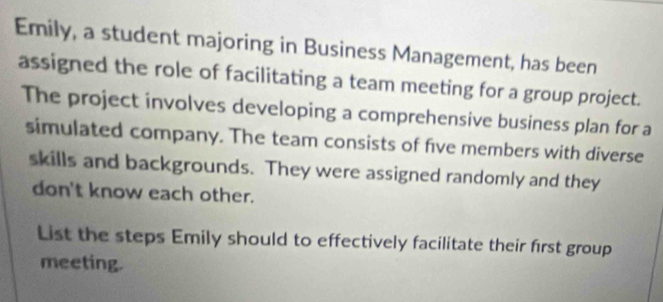 Emily, a student majoring in Business Management, has been 
assigned the role of facilitating a team meeting for a group project. 
The project involves developing a comprehensive business plan for a 
simulated company. The team consists of five members with diverse 
skills and backgrounds. They were assigned randomly and they 
don't know each other. 
List the steps Emily should to effectively facilitate their first group 
meeting