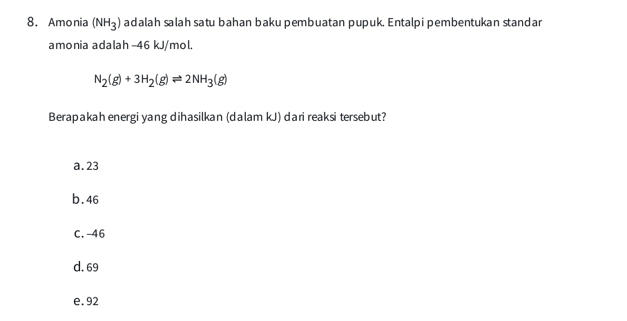 Amonia (NH_3) adalah salah satu bahan baku pembuatan pupuk. Entalpi pembentukan standar
amonia adalah -46 kJ/mol.
N_2(g)+3H_2(g)leftharpoons 2NH_3(g)
Berapakah energi yang dihasilkan (dalam kJ) dari reaksi tersebut?
a. 23
b. 46
C. -46
d. 69
e. 92