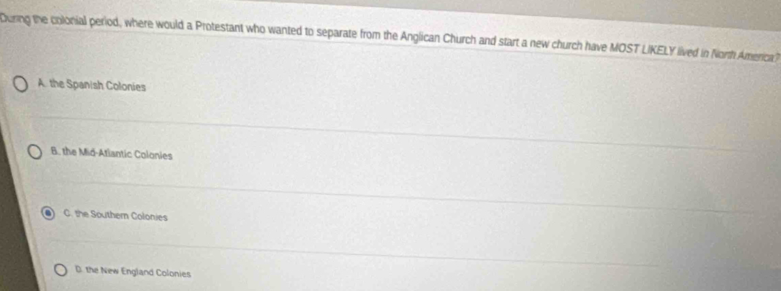 Curing the colonial period, where would a Protestant who wanted to separate from the Anglican Church and start a new church have MOST LIKELY lived in North America)
A. the Spanish Colonies
B. the Mid-Atiantic Colonies
C. the Southern Colonies
D. the New England Colonies