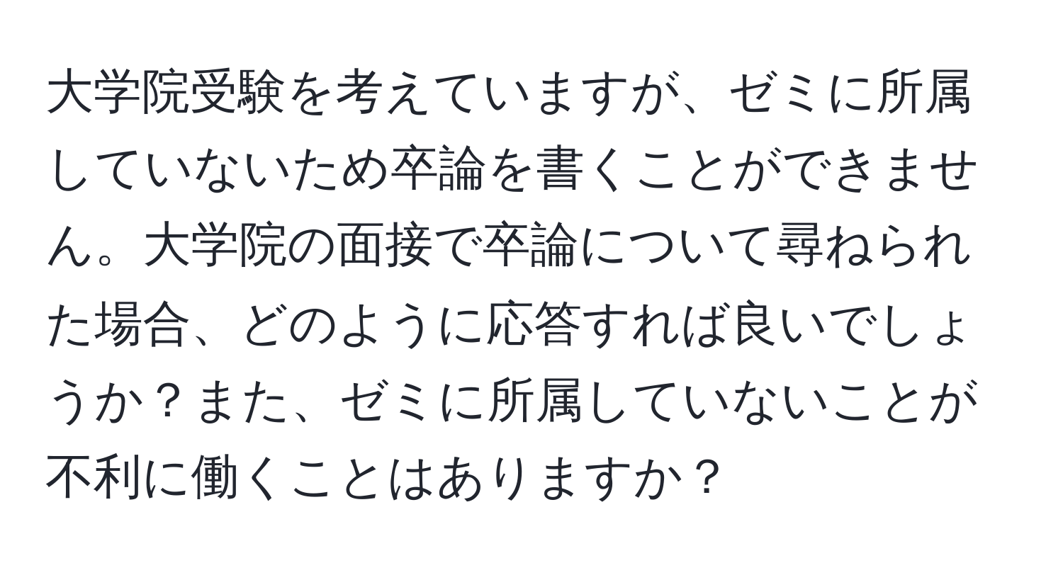 大学院受験を考えていますが、ゼミに所属していないため卒論を書くことができません。大学院の面接で卒論について尋ねられた場合、どのように応答すれば良いでしょうか？また、ゼミに所属していないことが不利に働くことはありますか？