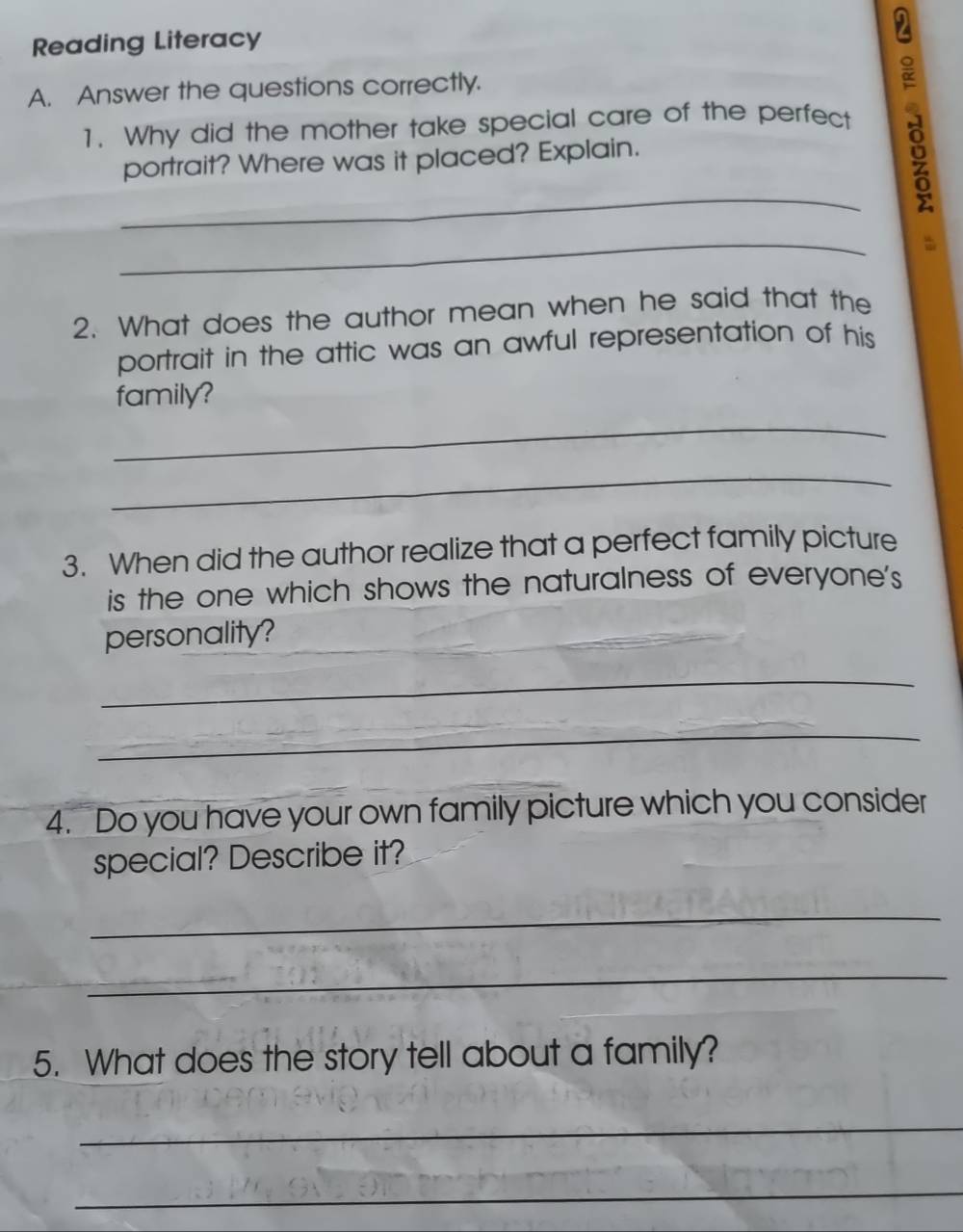 Reading Literacy 
A. Answer the questions correctly. 
1. Why did the mother take special care of the perfect 
portrait? Where was it placed? Explain. 
_ 
_ 
2. What does the author mean when he said that the 
portrait in the attic was an awful representation of his 
family? 
_ 
_ 
3. When did the author realize that a perfect family picture 
is the one which shows the naturalness of everyone's 
personality? 
_ 
_ 
4. Do you have your own family picture which you consider 
special? Describe it? 
_ 
_ 
5. What does the story tell about a family? 
_ 
_