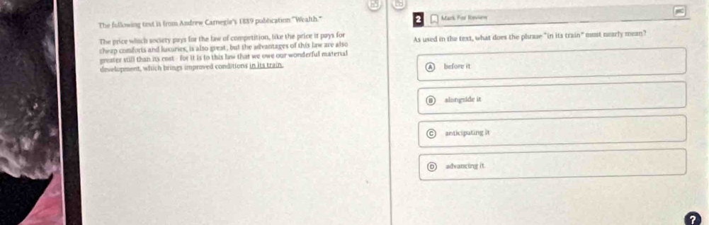 co
The following test is from Andrew Carnegie's 1889 publication "Wealth." Mark For Review w
The price whsch society pays for the law of competition, like the price it pays for
cheap comforts and luxuries, is also great, but the advantages of this law are also As used in the text, what does the phrase "in its train" must nearly mean?
greater still than its cost - for it is to this law that we owe our wonderful material
development, which brings improved conditions in its train.
A before it
D alongside it
anticipating it
advancing it