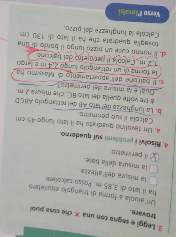 Leggi e segna con una × che cosa puoi 
trovare. 
Un'aiuola a forma di triangolo equilatero 
ha il lato di 3,85 m. Posso calcolare: 
la misura dell'altezza. 
la misura della base. 
il perimetro. 
4. Risolvi i problemi sul quaderno. 
a. Un tavolino quadrato ha il lato lungo 45 cm. 
Calcola il suo perimetro. 
b. La lunghezza del lato AB del rettangolo ABCD
è tre volte quella del lato BC, che misura 2 m. 
Qual è la misura del perimetro? 
c. Il balcone dell´appartamento di Massimo ha 
la forma di un rettangolo lungo 2,4 m e largo
1,2 m. Calcola il perimetro del balcone. 
d. Il nonno cuce un pizzo lungo il bordo di una 
tovaglia quadrata che ha il lato di 130 cm. 
Calcola la lunghezza del pizzo. 
Verso P’Invalsi