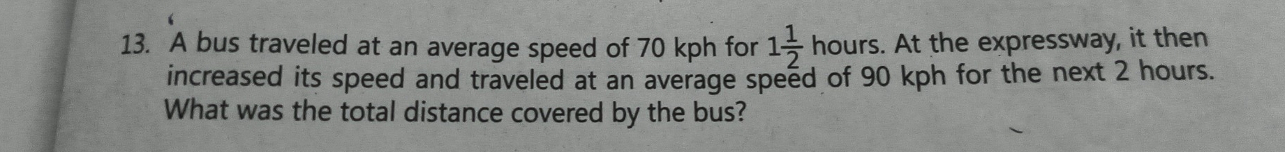 A bus traveled at an average speed of 70 kph for 1 1/2  hours. At the expressway, it then 
increased its speed and traveled at an average speed of 90 kph for the next 2 hours. 
What was the total distance covered by the bus?